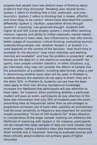 propose that people have two distinct ways of thinking about evidence that they encounter -Reisberg uses neutral terms: -System 1 refers to thinking that is fast, automatic, and uses heuristics -System 2 refers to thinking that is slower, effortful, and more likely to be correct -others have described the systems differently: System 1: intuition, association-driven thought System 2: reasoning, rule-governed thought -students with higher IQ and SAT scores employ system 2 more often (working memory capacity and ability to inhibit automatic mental habits) -more sensitive to base rates, less influenced by man who stories, better judges of covariation; critical thinking- evaluating sources, understanding sample size -whether System 1 or System 2 is used depends on the context of the decision: -how much time is available for the decision? -how much attention and working memory are available? -and how the problem is presented: -what format are the data in? () -are statistical concepts primed? -for sports, most people consider statistics -in other situations, e.g., job interviews, they may not consider the effects of sample size -the presentation of a problem, including data format, plays a role in determining whether base rates will be used -in Problem A, students believe the statistics do not apply to them; they are in the other 50% -in Problem B, students can see how the base rates apply to their own driving -background knowledge increases the likelihood that participants will pay attention to base rates. -for instance, when predicting whether a particular student will pass an exam, participants do pay attention to the base-rate information that only 30% of students pass the exam -presenting data as frequencies rather than as percentages or proportions increases use of base rates -possibly an evolutionary trait because sensitivity to frequency was important for survival -maybe presenting "70 out of 100 students fail" draws attention to consideration of the larger sample -training can influence the likelihood of reasoning with System 2 -for instance, participants can be trained that large samples of data are more reliable than small samples -taking a statistics class also improves reasoning when sample size is important -learning to evaluate sources and think critically about evidence are primary goals of higher education