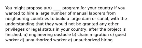 You might propose a(n) ____ program for your country if you wanted to hire a large number of manual laborers from neighboring countries to build a large dam or canal, with the understanding that they would not be granted any other privileges or legal status in your country, after the project is finished. a) engineering obstacle b) chain migration c) guest worker d) unauthorized worker e) unauthorized hiring