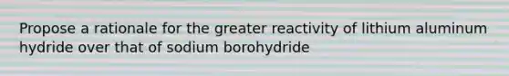 Propose a rationale for the greater reactivity of lithium aluminum hydride over that of sodium borohydride