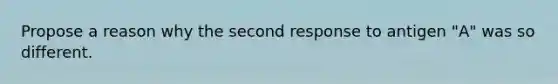 Propose a reason why the second response to antigen "A" was so different.