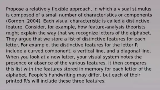 Propose a relatively flexible approach, in which a visual stimulus is composed of a small number of characteristics or components (Gordon, 2004). Each visual characteristic is called a distinctive feature. Consider, for example, how feature-analysis theorists might explain the way that we recognize letters of the alphabet. They argue that we store a list of distinctive features for each letter. For example, the distinctive features for the letter R include a curved component, a vertical line, and a diagonal line. When you look at a new letter, your visual system notes the presence or absence of the various features. It then compares this list with the features stored in memory for each letter of the alphabet. People's handwriting may differ, but each of their printed R's will include these three features.