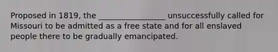 Proposed in 1819, the _________________ unsuccessfully called for Missouri to be admitted as a free state and for all enslaved people there to be gradually emancipated.