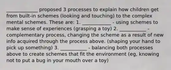 _____________ proposed 3 processes to explain how children get from built-in schemes (looking and touching) to the complex mental schemes. These are: 1. ____________ - using schemes to make sense of experiences (grasping a toy) 2. ___________ - complementary process, changing the scheme as a result of new info acquired through the process above. (shaping your hand to pick up something) 3. ___________ - balancing both processes above to create schemes that fit the environment (eg, knowing not to put a bug in your mouth over a toy)