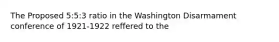 The Proposed 5:5:3 ratio in the Washington Disarmament conference of 1921-1922 reffered to the