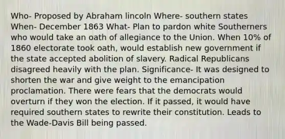 Who- Proposed by Abraham lincoln Where- southern states When- December 1863 What- Plan to pardon white Southerners who would take an oath of allegiance to the Union. When 10% of 1860 electorate took oath, would establish new government if the state accepted abolition of slavery. Radical Republicans disagreed heavily with the plan. Significance- It was designed to shorten the war and give weight to the emancipation proclamation. There were fears that the democrats would overturn if they won the election. If it passed, it would have required southern states to rewrite their constitution. Leads to the Wade-Davis Bill being passed.