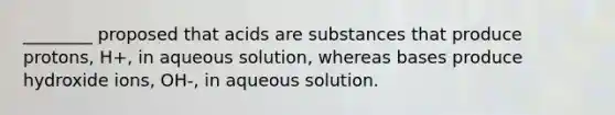 ________ proposed that acids are substances that produce protons, H+, in aqueous solution, whereas bases produce hydroxide ions, OH-, in aqueous solution.