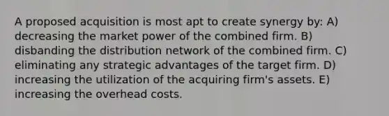 A proposed acquisition is most apt to create synergy by: A) decreasing the market power of the combined firm. B) disbanding the distribution network of the combined firm. C) eliminating any strategic advantages of the target firm. D) increasing the utilization of the acquiring firm's assets. E) increasing the overhead costs.