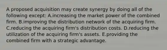 A proposed acquisition may create synergy by doing all of the following except: A.increasing the market power of the combined firm. B.improving the distribution network of the acquiring firm. C.reducing the acquiring firm's distribution costs. D.reducing the utilization of the acquiring firm's assets. E.providing the combined firm with a strategic advantage.