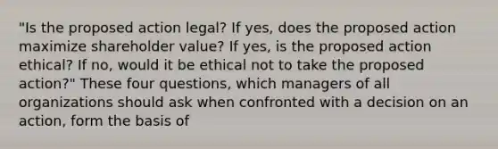 "Is the proposed action legal? If yes, does the proposed action maximize shareholder value? If yes, is the proposed action ethical? If no, would it be ethical not to take the proposed action?" These four questions, which managers of all organizations should ask when confronted with a decision on an action, form the basis of