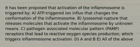 It has been proposed that activation of the inflammosome is triggered by: A) ATP-triggered ion influx that changes the conformation of the inflammosome. B) lysosomal rupture that releases molecules that activate the inflammosome by unknown means. C) pathogen associated molecular pattern (PAMP) receptors that lead to reactive oxygen species production, which triggers inflammosome activation. D) A and B E) All of the above