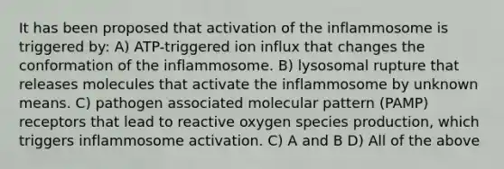 It has been proposed that activation of the inflammosome is triggered by: A) ATP-triggered ion influx that changes the conformation of the inflammosome. B) lysosomal rupture that releases molecules that activate the inflammosome by unknown means. C) pathogen associated molecular pattern (PAMP) receptors that lead to reactive oxygen species production, which triggers inflammosome activation. C) A and B D) All of the above