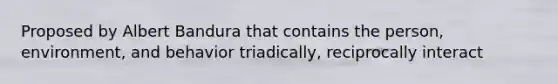 Proposed by Albert Bandura that contains the person, environment, and behavior triadically, reciprocally interact