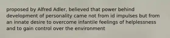 proposed by Alfred Adler, believed that power behind development of personality came not from id impulses but from an innate desire to overcome infantile feelings of helplessness and to gain control over the environment