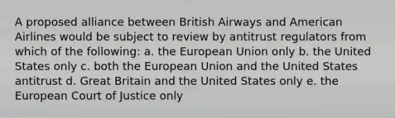 A proposed alliance between British Airways and American Airlines would be subject to review by antitrust regulators from which of the following: a. the European Union only b. the United States only c. both the European Union and the United States antitrust d. Great Britain and the United States only e. the European Court of Justice only