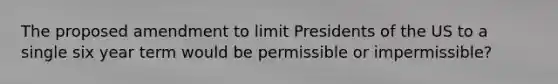 The proposed amendment to limit Presidents of the US to a single six year term would be permissible or impermissible?