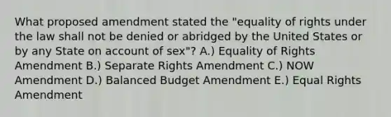 What proposed amendment stated the "equality of rights under the law shall not be denied or abridged by the United States or by any State on account of sex"? A.) Equality of Rights Amendment B.) Separate Rights Amendment C.) NOW Amendment D.) Balanced Budget Amendment E.) Equal Rights Amendment