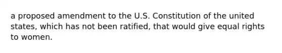 a proposed amendment to the U.S. Constitution of the united states, which has not been ratified, that would give equal rights to women.