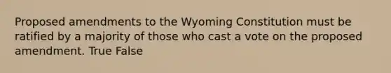 Proposed amendments to the Wyoming Constitution must be ratified by a majority of those who cast a vote on the proposed amendment. True False