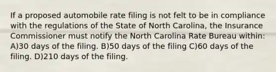 If a proposed automobile rate filing is not felt to be in compliance with the regulations of the State of North Carolina, the Insurance Commissioner must notify the North Carolina Rate Bureau within: A)30 days of the filing. B)50 days of the filing C)60 days of the filing. D)210 days of the filing.