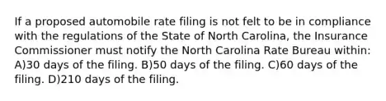 If a proposed automobile rate filing is not felt to be in compliance with the regulations of the State of North Carolina, the Insurance Commissioner must notify the North Carolina Rate Bureau within: A)30 days of the filing. B)50 days of the filing. C)60 days of the filing. D)210 days of the filing.