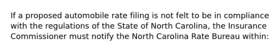 If a proposed automobile rate filing is not felt to be in compliance with the regulations of the State of North Carolina, the Insurance Commissioner must notify the North Carolina Rate Bureau within: