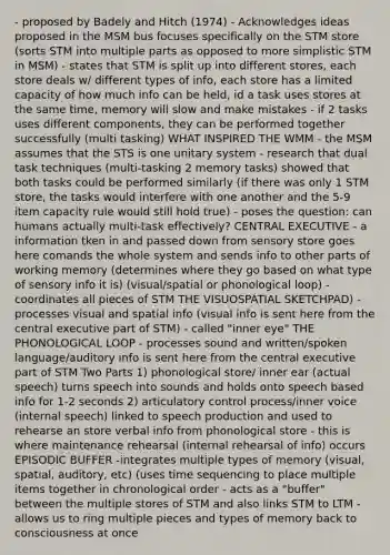 - proposed by Badely and Hitch (1974) - Acknowledges ideas proposed in the MSM bus focuses specifically on the STM store (sorts STM into multiple parts as opposed to more simplistic STM in MSM) - states that STM is split up into different stores, each store deals w/ different types of info, each store has a limited capacity of how much info can be held, id a task uses stores at the same time, memory will slow and make mistakes - if 2 tasks uses different components, they can be performed together successfully (multi tasking) WHAT INSPIRED THE WMM - the MSM assumes that the STS is one unitary system - research that dual task techniques (multi-tasking 2 memory tasks) showed that both tasks could be performed similarly (if there was only 1 STM store, the tasks would interfere with one another and the 5-9 item capacity rule would still hold true) - poses the question: can humans actually multi-task effectively? CENTRAL EXECUTIVE - a information tken in and passed down from sensory store goes here comands the whole system and sends info to other parts of working memory (determines where they go based on what type of sensory info it is) (visual/spatial or phonological loop) - coordinates all pieces of STM THE VISUOSPATIAL SKETCHPAD) - processes visual and spatial info (visual info is sent here from the central executive part of STM) - called "inner eye" THE PHONOLOGICAL LOOP - processes sound and written/spoken language/auditory info is sent here from the central executive part of STM Two Parts 1) phonological store/ inner ear (actual speech) turns speech into sounds and holds onto speech based info for 1-2 seconds 2) articulatory control process/inner voice (internal speech) linked to speech production and used to rehearse an store verbal info from phonological store - this is where maintenance rehearsal (internal rehearsal of info) occurs EPISODIC BUFFER -integrates multiple types of memory (visual, spatial, auditory, etc) (uses time sequencing to place multiple items together in chronological order - acts as a "buffer" between the multiple stores of STM and also links STM to LTM - allows us to ring multiple pieces and types of memory back to consciousness at once