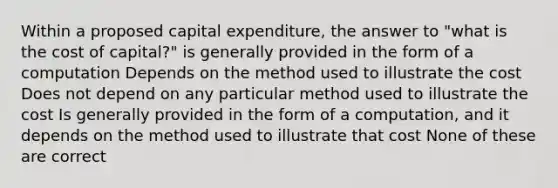 Within a proposed capital expenditure, the answer to "what is the cost of capital?" is generally provided in the form of a computation Depends on the method used to illustrate the cost Does not depend on any particular method used to illustrate the cost Is generally provided in the form of a computation, and it depends on the method used to illustrate that cost None of these are correct