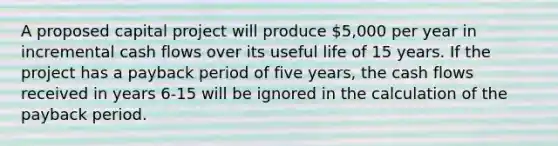 A proposed capital project will produce 5,000 per year in incremental cash flows over its useful life of 15 years. If the project has a payback period of five years, the cash flows received in years 6-15 will be ignored in the calculation of the payback period.