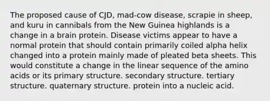 The proposed cause of CJD, mad-cow disease, scrapie in sheep, and kuru in cannibals from the New Guinea highlands is a change in a brain protein. Disease victims appear to have a normal protein that should contain primarily coiled alpha helix changed into a protein mainly made of pleated beta sheets. This would constitute a change in the linear sequence of the amino acids or its primary structure. secondary structure. tertiary structure. quaternary structure. protein into a nucleic acid.