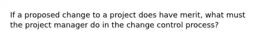 If a proposed change to a project does have merit, what must the project manager do in the change control process?