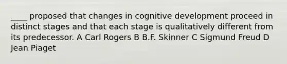 ____ proposed that changes in cognitive development proceed in distinct stages and that each stage is qualitatively different from its predecessor. A Carl Rogers B B.F. Skinner C Sigmund Freud D Jean Piaget