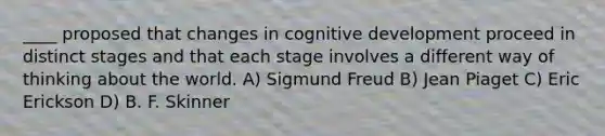 ____ proposed that changes in cognitive development proceed in distinct stages and that each stage involves a different way of thinking about the world. A) Sigmund Freud B) Jean Piaget C) Eric Erickson D) B. F. Skinner