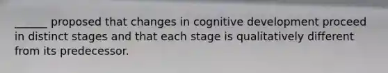 ______ proposed that changes in cognitive development proceed in distinct stages and that each stage is qualitatively different from its predecessor.