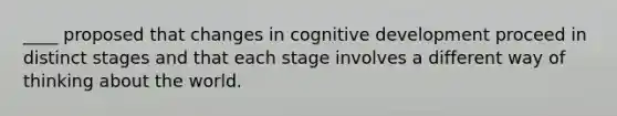 ____ proposed that changes in cognitive development proceed in distinct stages and that each stage involves a different way of thinking about the world.