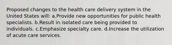 Proposed changes to the health care delivery system in the United States will: a.Provide new opportunities for public health specialists. b.Result in isolated care being provided to individuals. c.Emphasize specialty care. d.Increase the utilization of acute care services.