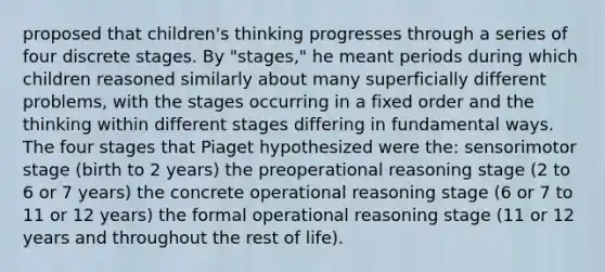 proposed that children's thinking progresses through a series of four discrete stages. By "stages," he meant periods during which children reasoned similarly about many superficially different problems, with the stages occurring in a fixed order and the thinking within different stages differing in fundamental ways. The four stages that Piaget hypothesized were the: sensorimotor stage (birth to 2 years) the preoperational reasoning stage (2 to 6 or 7 years) the concrete operational reasoning stage (6 or 7 to 11 or 12 years) the formal operational reasoning stage (11 or 12 years and throughout the rest of life).