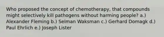 Who proposed the concept of chemotherapy, that compounds might selectively kill pathogens without harming people? a.) Alexander Fleming b.) Selman Waksman c.) Gerhard Domagk d.) Paul Ehrlich e.) Joseph Lister