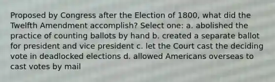 Proposed by Congress after the Election of 1800, what did the Twelfth Amendment accomplish? Select one: a. abolished the practice of counting ballots by hand b. created a separate ballot for president and vice president c. let the Court cast the deciding vote in deadlocked elections d. allowed Americans overseas to cast votes by mail