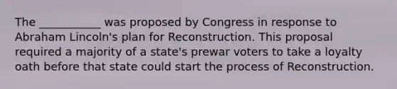 The ___________ was proposed by Congress in response to Abraham Lincoln's plan for Reconstruction. This proposal required a majority of a state's prewar voters to take a loyalty oath before that state could start the process of Reconstruction.