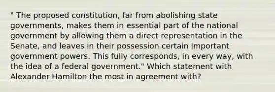 " The proposed constitution, far from abolishing state governments, makes them in essential part of the national government by allowing them a direct representation in the Senate, and leaves in their possession certain important government powers. This fully corresponds, in every way, with the idea of a federal government." Which statement with Alexander Hamilton the most in agreement with?