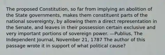 The proposed Constitution, so far from implying an abolition of the State governments, makes them constituent parts of the national sovereignty, by allowing them a direct representation in the Senate, and leaves in their possession certain exclusive and very important portions of sovereign power. —Publius, The Independent Journal, November 21, 1787 The author of this passage wrote it in support of what political cause?