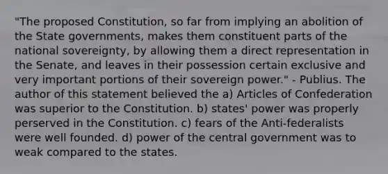 "The proposed Constitution, so far from implying an abolition of the State governments, makes them constituent parts of the national sovereignty, by allowing them a direct representation in the Senate, and leaves in their possession certain exclusive and very important portions of their sovereign power." - Publius. The author of this statement believed the a) Articles of Confederation was superior to the Constitution. b) states' power was properly perserved in the Constitution. c) fears of the Anti-federalists were well founded. d) power of the central government was to weak compared to the states.