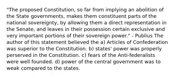 "The proposed Constitution, so far from implying an abolition of the State governments, makes them constituent parts of the national sovereignty, by allowing them a direct representation in the Senate, and leaves in their possession certain exclusive and very important portions of their sovereign power." - Publius The author of this statement believed the a) Articles of Confederation was superior to the Constitution. b) states' power was properly perserved in the Constitution. c) fears of the Anti-federalists were well founded. d) power of the central government was to weak compared to the states.