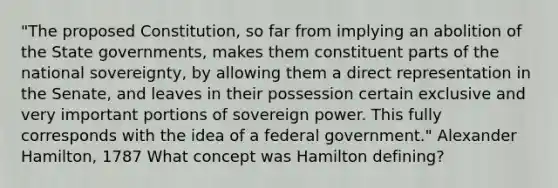 "The proposed Constitution, so far from implying an abolition of the State governments, makes them constituent parts of the national sovereignty, by allowing them a direct representation in the Senate, and leaves in their possession certain exclusive and very important portions of sovereign power. This fully corresponds with the idea of a federal government." Alexander Hamilton, 1787 What concept was Hamilton defining?