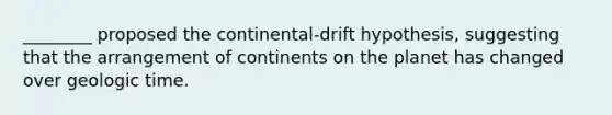 ________ proposed the continental-drift hypothesis, suggesting that the arrangement of continents on the planet has changed over geologic time.