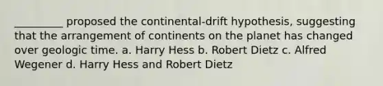 _________ proposed the continental-drift hypothesis, suggesting that the arrangement of continents on the planet has changed over geologic time. a. Harry Hess b. Robert Dietz c. Alfred Wegener d. Harry Hess and Robert Dietz