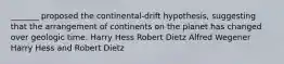 _______ proposed the continental-drift hypothesis, suggesting that the arrangement of continents on the planet has changed over geologic time. Harry Hess Robert Dietz Alfred Wegener Harry Hess and Robert Dietz