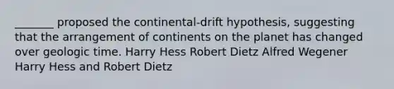 _______ proposed the continental-drift hypothesis, suggesting that the arrangement of continents on the planet has changed over geologic time. Harry Hess Robert Dietz Alfred Wegener Harry Hess and Robert Dietz