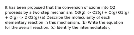 It has been proposed that the conversion of ozone into O2 proceeds by a two-step mechanism: O3(g) -> O2(g) + O(g) O3(g) + O(g) -> 2 O2(g) (a) Describe the molecularity of each elementary reaction in this mechanism. (b) Write the equation for the overall reaction. (c) Identify the intermediate(s).