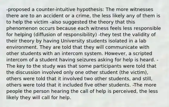 -proposed a counter-intuitive hypothesis: The more witnesses there are to an accident or a crime, the less likely any of them is to help the victim -also suggested the theory that this phenomenon occurs because each witness feels less responsible for helping (diffusion of responsibility) -they test the validity of their theory by having University students isolated in a lab environment. They are told that they will communicate with other students with an intercom system. However, a scripted intercom of a student having seizures asking for help is heard. -The key to the study was that some participants were told that the discussion involved only one other student (the victim), others were told that it involved two other students, and still, others were told that it included five other students. -The more people the person hearing the call of help is perceived, the less likely they will call for help.